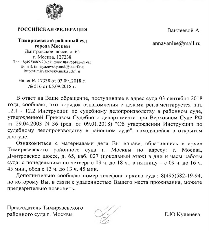 Тимирязевский районный суд города Москвы. В Ответ на Ваше обращение, поступившее в адрес суда 03 сентября 2018 года,сообщаю, что порядок ознакомления с делами регламентируется п.п. 12.1-12.2 Инструкции по судебному делопроизводству в районном суде,утвержденной Приказом Судебного департамента при Верховном Суде РФ от 29.04.2003 № 36 (ред. от 09.01.2018) " Об утверждении Инструкции по судебному делопроизводству в районном суде", находящейся в открытом доступе. Ознакомиться с материалами Вы вправе, обратившись в архив суда: с понедельника по четверг с 09 ч. до 18., в пятницу- с 09 ч. до 16 ч. 45 мин., обед с 13 ч. до 13 ч. 45 мин. Дополнительно сообщаю номер телефона архива суда: 8(495) 582-19-94, по которому Вы, в связи с удаленностью Вашего места проживания,можете предварительно позвонить. Председатель Тимирязевского районного суда г.Москвы Е.Ю.Куленёва